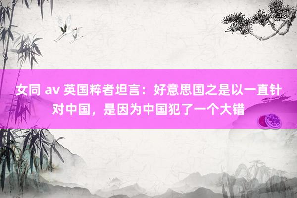 女同 av 英国粹者坦言：好意思国之是以一直针对中国，是因为中国犯了一个大错