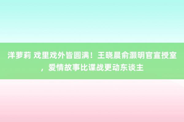 洋萝莉 戏里戏外皆圆满！王晓晨俞灏明官宣授室，爱情故事比谍战更动东谈主