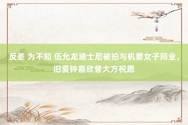 反差 为不知 伍允龙迪士尼被拍与机要女子同业，旧爱钟嘉欣曾大方祝愿