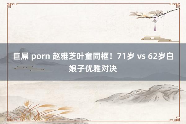 巨屌 porn 赵雅芝叶童同框！71岁 vs 62岁白娘子优雅对决