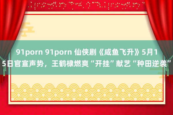 91porn 91porn 仙侠剧《咸鱼飞升》5月15日官宣声势，王鹤棣燃爽“开挂”献艺“种田逆袭”