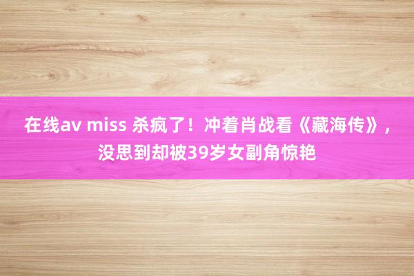 在线av miss 杀疯了！冲着肖战看《藏海传》，没思到却被39岁女副角惊艳