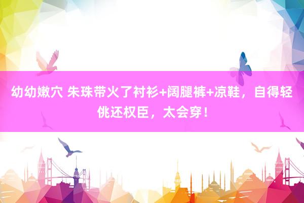 幼幼嫩穴 朱珠带火了衬衫+阔腿裤+凉鞋，自得轻佻还权臣，太会穿！